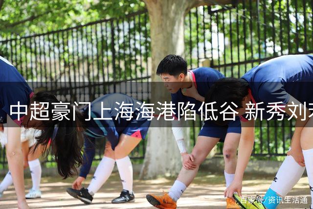 中超豪门上海海港陷低谷 新秀刘若钒或成扭转战局关键