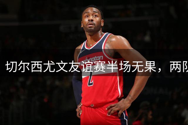 切尔西尤文友谊赛半场无果，两队远射功亏一篑