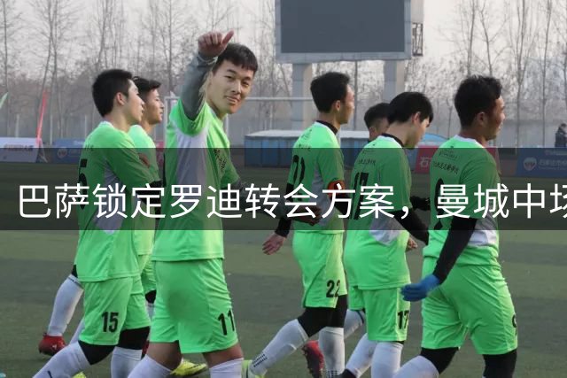 巴萨锁定罗迪转会方案，曼城中场核心或今夏告别伊蒂哈德