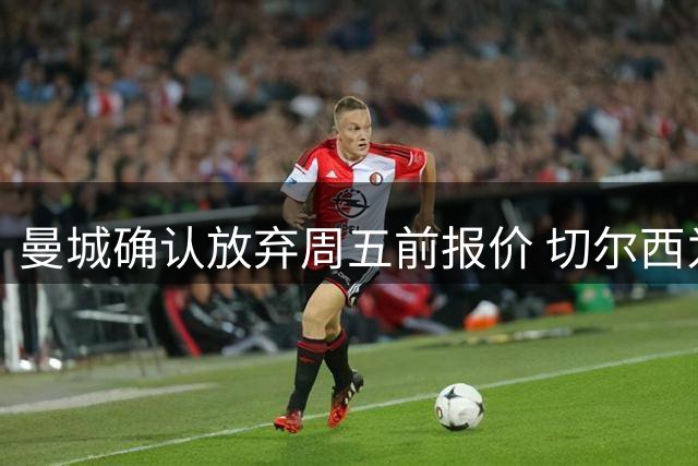 曼城确认放弃周五前报价 切尔西为恩佐标价1.2亿英镑