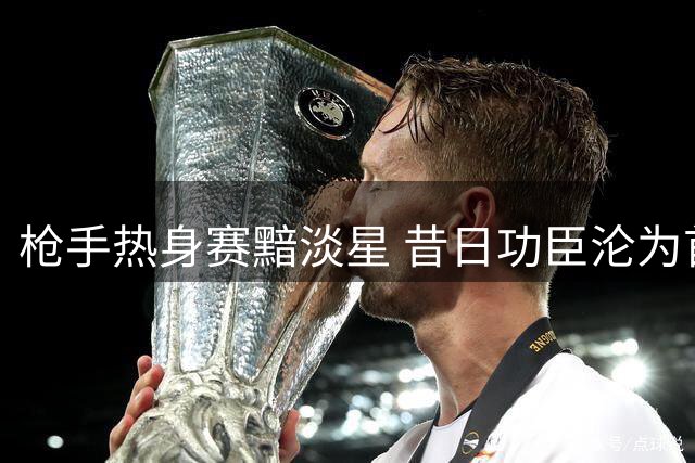 枪手热身赛黯淡星 昔日功臣沦为首发毒瘤