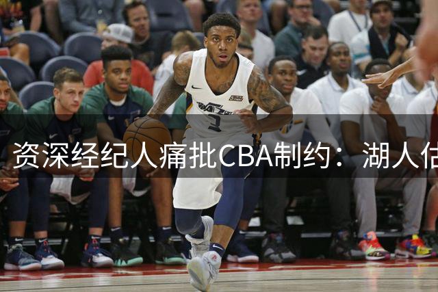 资深经纪人痛批CBA制约：湖人估值120亿却难给老将高薪